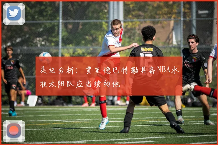 美记分析：贾里德巴特勒具备NBA水准太阳队应当续约他
