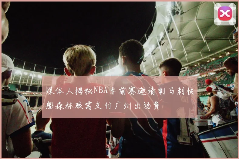 媒体人揭秘NBA季前赛邀请制马刺快船森林狼需支付广州出场费