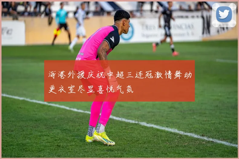 海港外援庆祝中超三连冠激情舞动更衣室尽显喜悦气氛