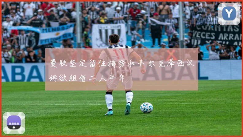 曼联坚定留住梅努和齐尔克泽西汉姆欲租借二人半年