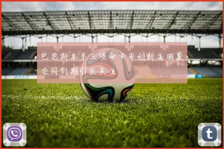 巴恩斯本季三项命中率创新高明夏合同到期引发关注