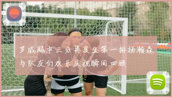 罗威飚中三分再度坐第一排杨瀚森与队友们欢乐庆祝瞬间回顾