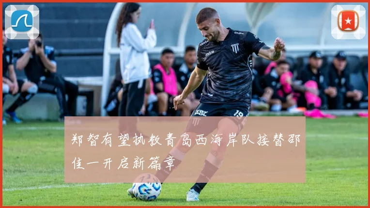 郑智有望执教青岛西海岸队接替邵佳一开启新篇章