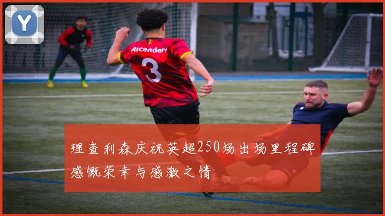 理查利森庆祝英超250场出场里程碑感慨荣幸与感激之情