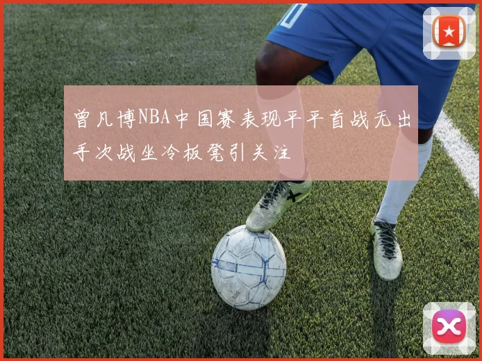 曾凡博NBA中国赛表现平平首战无出手次战坐冷板凳引关注