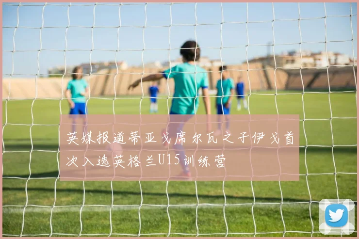 英媒报道蒂亚戈席尔瓦之子伊戈首次入选英格兰U15训练营