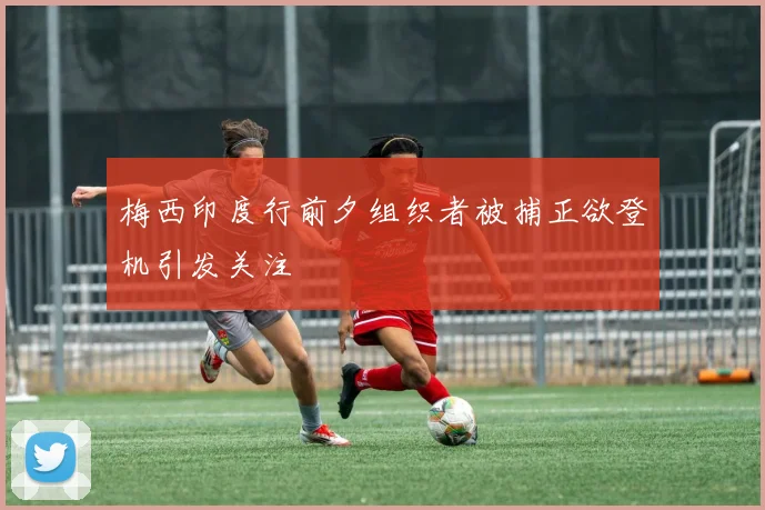 梅西印度行前夕组织者被捕正欲登机引发关注