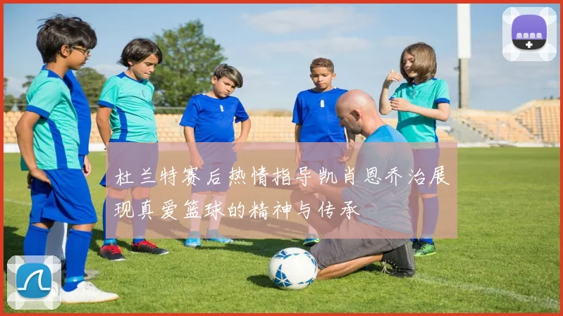 杜兰特赛后热情指导凯肖恩乔治展现真爱篮球的精神与传承