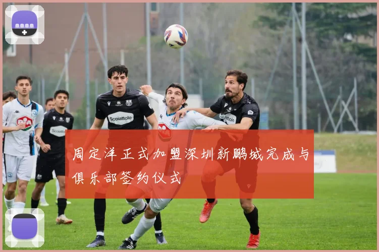 周定洋正式加盟深圳新鹏城完成与俱乐部签约仪式