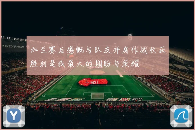 加兰赛后感慨与队友并肩作战收获胜利是我最大的期盼与荣耀
