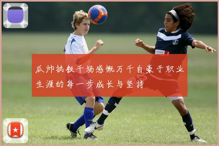 瓜帅执教千场感慨万千自豪于职业生涯的每一步成长与坚持