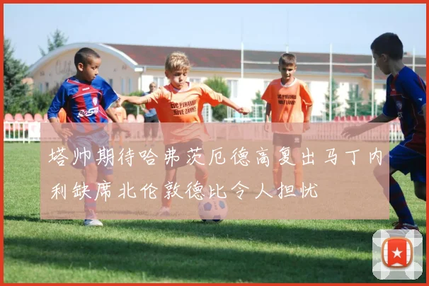 塔帅期待哈弗茨厄德高复出马丁内利缺席北伦敦德比令人担忧