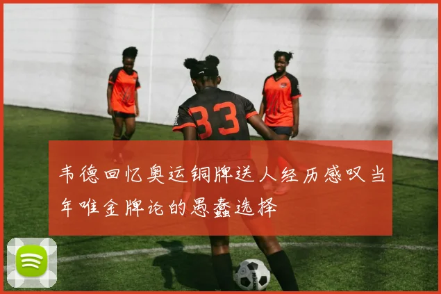 韦德回忆奥运铜牌送人经历感叹当年唯金牌论的愚蠢选择
