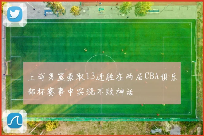 上海男篮豪取13连胜在两届CBA俱乐部杯赛事中实现不败神话