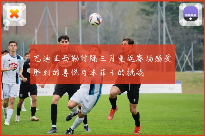 巴迪亚西勒时隔三月重返赛场感受胜利的喜悦与本菲卡的挑战