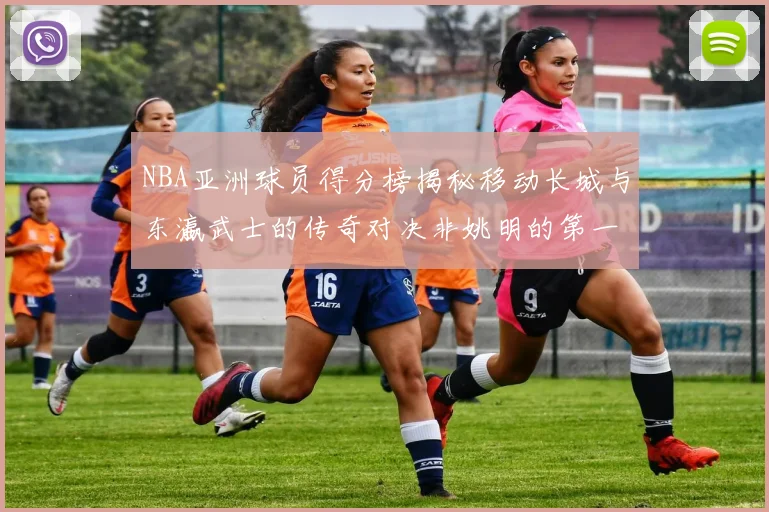 NBA亚洲球员得分榜揭秘移动长城与东瀛武士的传奇对决非姚明的第一人是谁