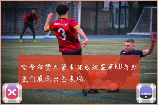 哈登称赞火箭重建成效显著KD与新星们展现出色表现