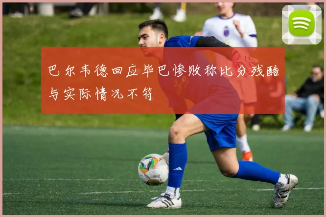 巴尔韦德回应毕巴惨败称比分残酷与实际情况不符