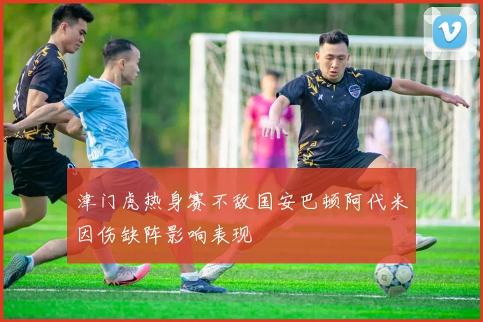 津门虎热身赛不敌国安巴顿阿代米因伤缺阵影响表现