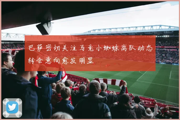 巴萨密切关注马竞小蜘蛛离队动态转会意向愈发明显
