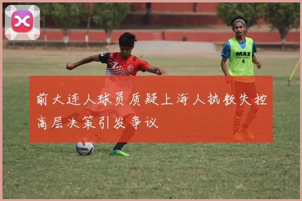 前大连人球员质疑上海人执教失控高层决策引发争议