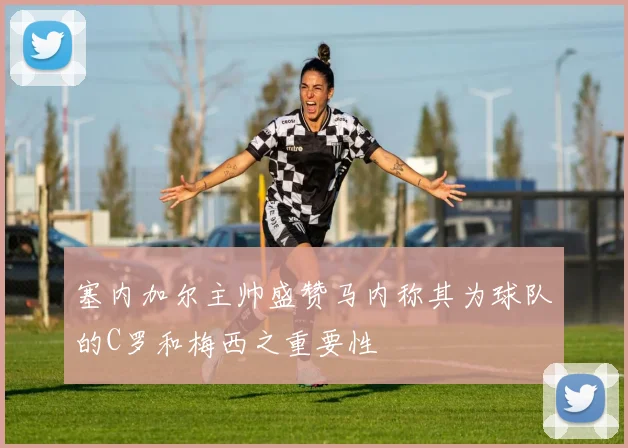塞内加尔主帅盛赞马内称其为球队的C罗和梅西之重要性