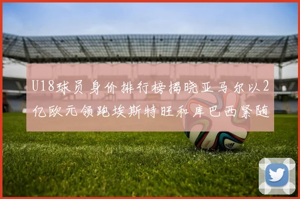 U18球员身价排行榜揭晓亚马尔以2亿欧元领跑埃斯特旺和库巴西紧随其后