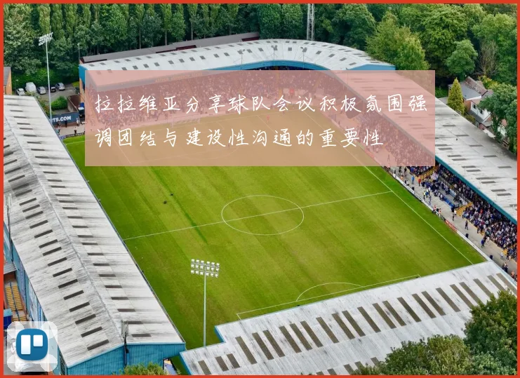 拉拉维亚分享球队会议积极氛围强调团结与建设性沟通的重要性