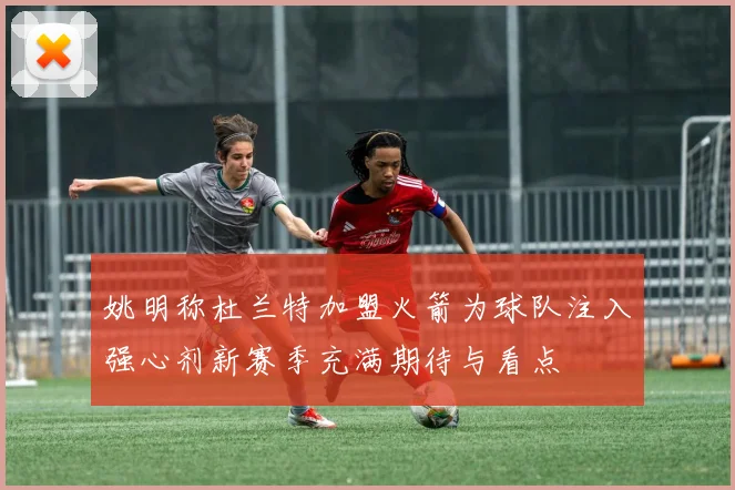 姚明称杜兰特加盟火箭为球队注入强心剂新赛季充满期待与看点